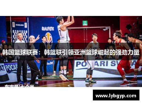 韩国篮球联赛：韩篮联引领亚洲篮球崛起的强劲力量