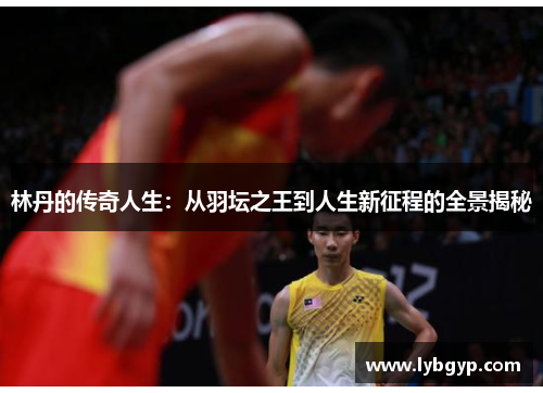 林丹的传奇人生:从羽坛之王到人生新征程的全景揭秘